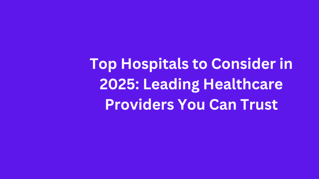 Top Hospitals to Consider in 2025: Leading Healthcare Providers You Can Trust 1 Top Hospitals to Consider in 2025 Leading Healthcare Providers You Can Trust